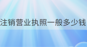 營(yíng)業(yè)執(zhí)照注銷需要多少錢？（所需費(fèi)用詳解）