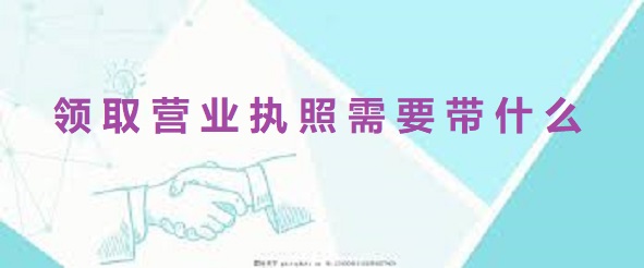 領(lǐng)取營業(yè)執(zhí)照需要帶什么？（準(zhǔn)備好這些就行）