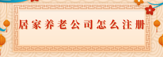 居家養(yǎng)老公司怎么注冊(cè)？（2023詳細(xì)申請(qǐng)流程）