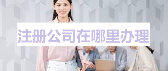 注冊公司在哪里辦理？（詳細(xì)申請流程）