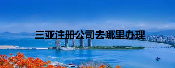 三亞注冊公司去哪里辦理？（詳細(xì)辦理流程）