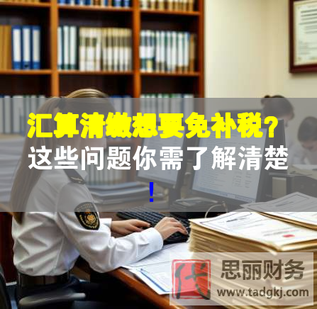 匯算清繳想要免補(bǔ)稅？這些問題你需了解清楚！