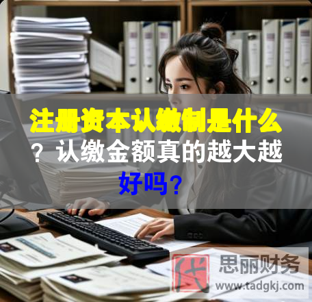 注冊(cè)資本認(rèn)繳制是什么？認(rèn)繳金額真的越大越好嗎？