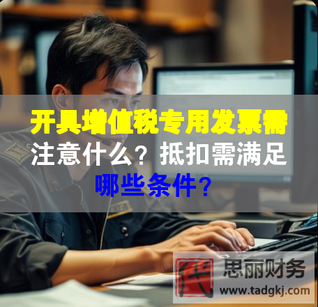 開具增值稅專用發(fā)票需注意什么？抵扣需滿足哪些條件？